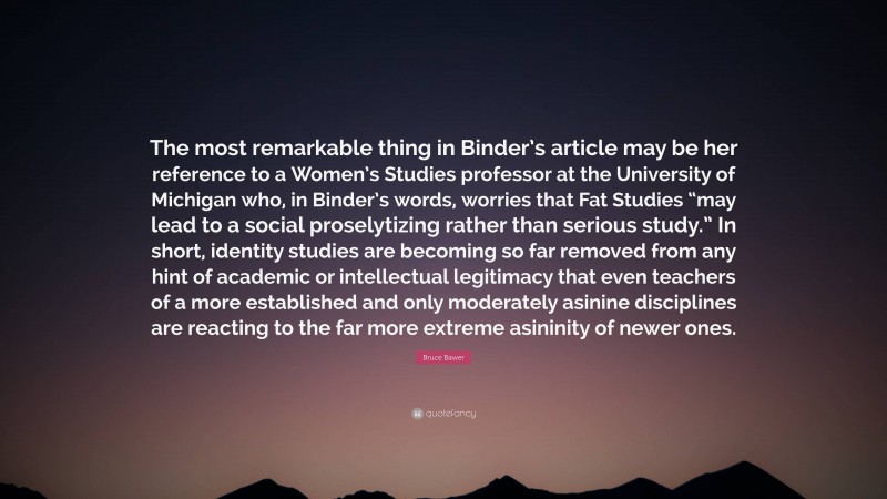 Bruce Bawer Quote: “The most remarkable thing in Binder’s article may be her reference to a Women’s Studies professor at the University of Michigan who, in Binder’s words, worries that Fat Studies “may lead to a social proselytizing rather than serious study.” In short, identity studies are becoming so far removed from any hint of academic or intellectual legitimacy that even teachers of a more established and only moderately asinine disciplines are reacting to the far more extreme asininity of newer ones.”