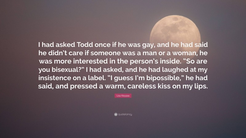 Lisa Kleypas Quote: “I had asked Todd once if he was gay, and he had said he didn’t care if someone was a man or a woman, he was more interested in the person’s inside. “So are you bisexual?” I had asked, and he had laughed at my insistence on a label. “I guess I’m bipossible,” he had said, and pressed a warm, careless kiss on my lips.”