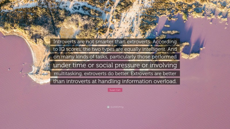 Susan Cain Quote: “Introverts are not smarter than extroverts. According to IQ scores, the two types are equally intelligent. And on many kinds of tasks, particularly those performed under time or social pressure or involving multitasking, extroverts do better. Extroverts are better than introverts at handling information overload.”
