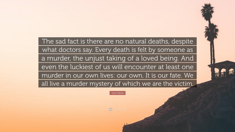 Yann Martel Quote: “The sad fact is there are no natural deaths, despite what doctors say. Every death is felt by someone as a murder, the unjust taking of a loved being. And even the luckiest of us will encounter at least one murder in our own lives: our own. It is our fate. We all live a murder mystery of which we are the victim.”
