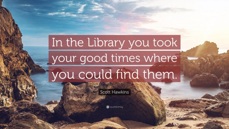 Scott Hawkins Quote: “In the Library you took your good times where you could find them.”