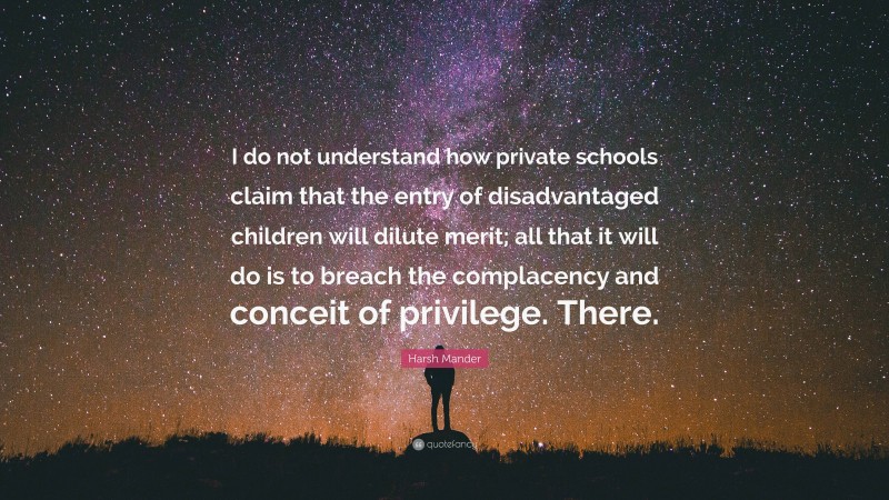 Harsh Mander Quote: “I do not understand how private schools claim that the entry of disadvantaged children will dilute merit; all that it will do is to breach the complacency and conceit of privilege. There.”
