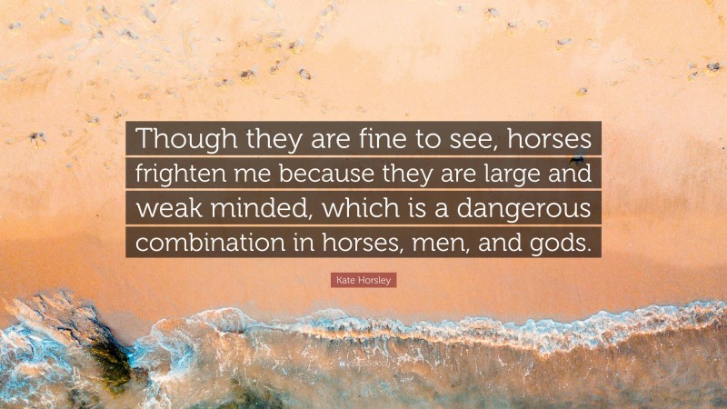 Kate Horsley Quote: “Though they are fine to see, horses frighten me because they are large and weak minded, which is a dangerous combination in horses, men, and gods.”