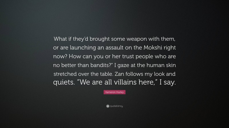 Kameron Hurley Quote: “What if they’d brought some weapon with them, or are launching an assault on the Mokshi right now? How can you or her trust people who are no better than bandits?” I gaze at the human skin stretched over the table. Zan follows my look and quiets. “We are all villains here,” I say.”