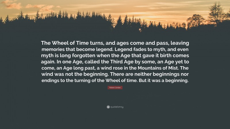 Robert Jordan Quote: “The Wheel of Time turns, and ages come and pass, leaving memories that become legend. Legend fades to myth, and even myth is long forgotten when the Age that gave it birth comes again. In one Age, called the Third Age by some, an Age yet to come, an Age long past, a wind rose in the Mountains of Mist. The wind was not the beginning. There are neither beginnings nor endings to the turning of the Wheel of time. But it was a beginning.”