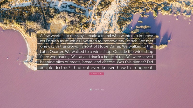 Ta-Nehisi Coates Quote: “A few weeks into our stay, I made a friend who wanted to improve his English as much as I wanted to improve my French. We met one day in the crowd in front of Notre Dame. We walked to the Latin Quarter. We walked to a wine shop. Outside the wine shop there was seating. We sat and drank a bottle of red. We were served heaping piles of meats, bread, and cheese. Was this dinner? Did people do this? I had not even known how to imagine it.”