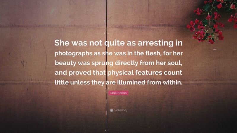 Mark Helprin Quote: “She was not quite as arresting in photographs as she was in the flesh, for her beauty was sprung directly from her soul, and proved that physical features count little unless they are illumined from within.”