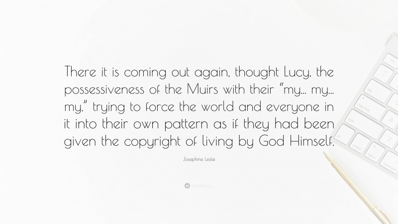 Josephine Leslie Quote: “There it is coming out again, thought Lucy, the possessiveness of the Muirs with their “my... my... my,” trying to force the world and everyone in it into their own pattern as if they had been given the copyright of living by God Himself.”