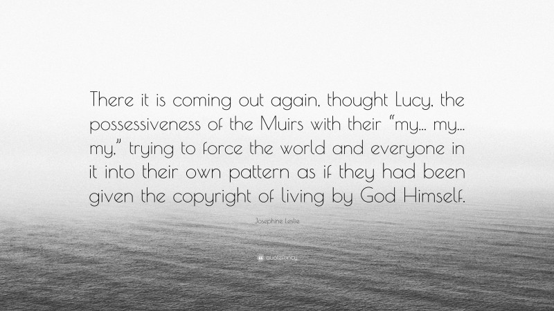 Josephine Leslie Quote: “There it is coming out again, thought Lucy, the possessiveness of the Muirs with their “my... my... my,” trying to force the world and everyone in it into their own pattern as if they had been given the copyright of living by God Himself.”