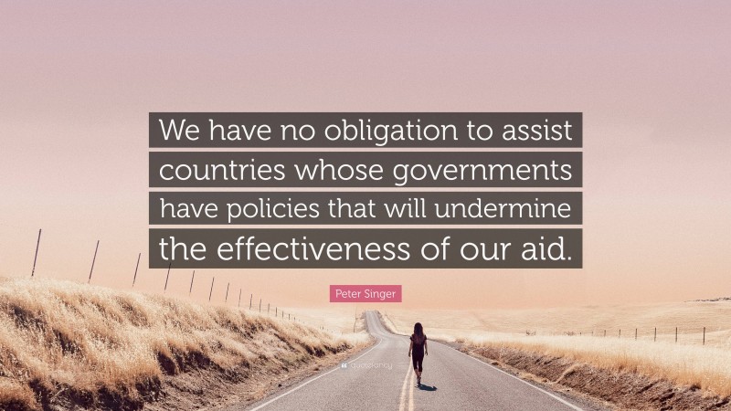 Peter Singer Quote: “We have no obligation to assist countries whose governments have policies that will undermine the effectiveness of our aid.”