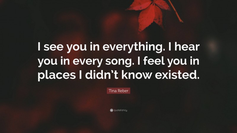 Tina Reber Quote: “I see you in everything. I hear you in every song. I feel you in places I didn’t know existed.”