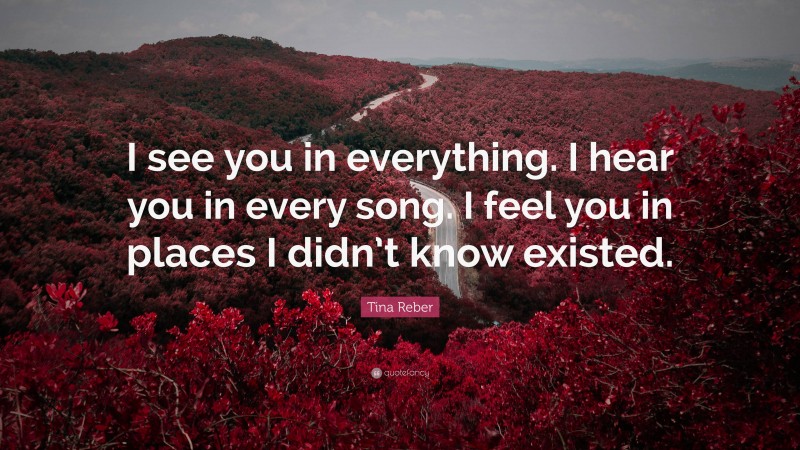 Tina Reber Quote: “I see you in everything. I hear you in every song. I feel you in places I didn’t know existed.”