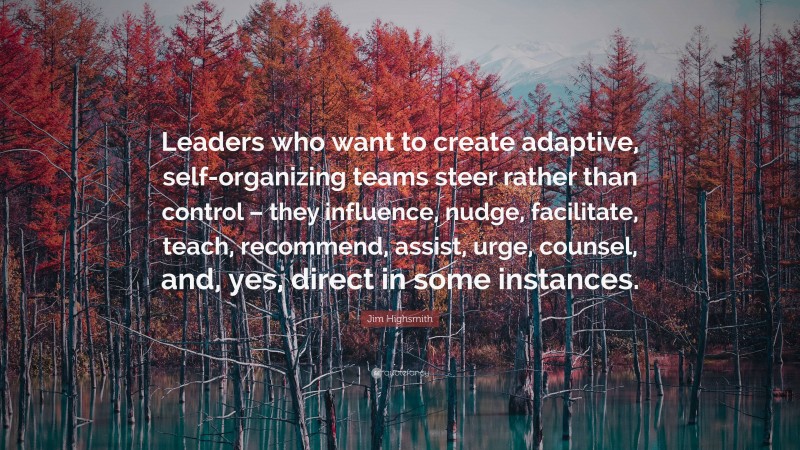 Jim Highsmith Quote: “Leaders who want to create adaptive, self-organizing teams steer rather than control – they influence, nudge, facilitate, teach, recommend, assist, urge, counsel, and, yes, direct in some instances.”