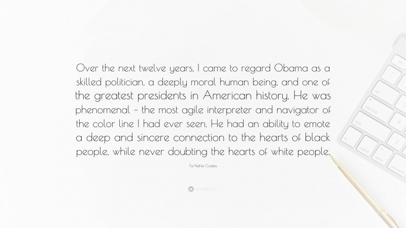 Ta-Nehisi Coates Quote: “Over the next twelve years, I came to regard Obama as a skilled politician, a deeply moral human being, and one of the greatest presidents in American history. He was phenomenal – the most agile interpreter and navigator of the color line I had ever seen. He had an ability to emote a deep and sincere connection to the hearts of black people, while never doubting the hearts of white people.”