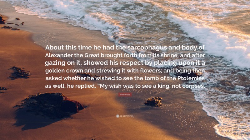 Suetonius Quote: “About this time he had the sarcophagus and body of Alexander the Great brought forth from its shrine, and after gazing on it, showed his respect by placing upon it a golden crown and strewing it with flowers; and being then asked whether he wished to see the tomb of the Ptolemies as well, he replied, “My wish was to see a king, not corpses.”