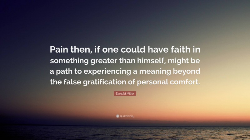 Donald Miller Quote: “Pain then, if one could have faith in something greater than himself, might be a path to experiencing a meaning beyond the false gratification of personal comfort.”