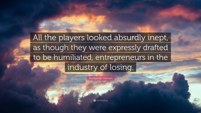 Aleksandar Hemon Quote: “All the players looked absurdly inept, as though they were expressly drafted to be humiliated, entrepreneurs in the industry of losing.”