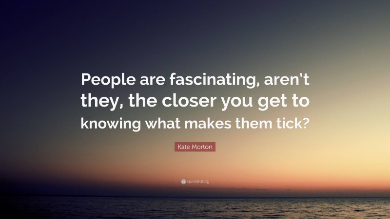 Kate Morton Quote: “People are fascinating, aren’t they, the closer you get to knowing what makes them tick?”