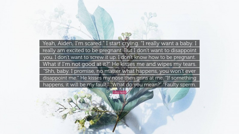 Jillian Dodd Quote: “Yeah, Aiden, I’m scared.” I start crying. “I really want a baby. I really am excited to be pregnant. But I don’t want to disappoint you. I don’t want to screw it up. I don’t know how to be pregnant. What if I’m not good at it?” He kisses me and wipes my tears. “Shh, baby. I promise, no matter what happens, you won’t ever disappoint me.” He kisses my nose then grins at me. “If something happens, it will be my fault.” “What do you mean?” “Faulty sperm.”