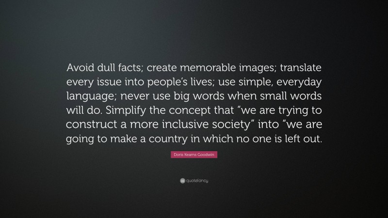 Doris Kearns Goodwin Quote: “Avoid dull facts; create memorable images; translate every issue into people’s lives; use simple, everyday language; never use big words when small words will do. Simplify the concept that “we are trying to construct a more inclusive society” into “we are going to make a country in which no one is left out.”