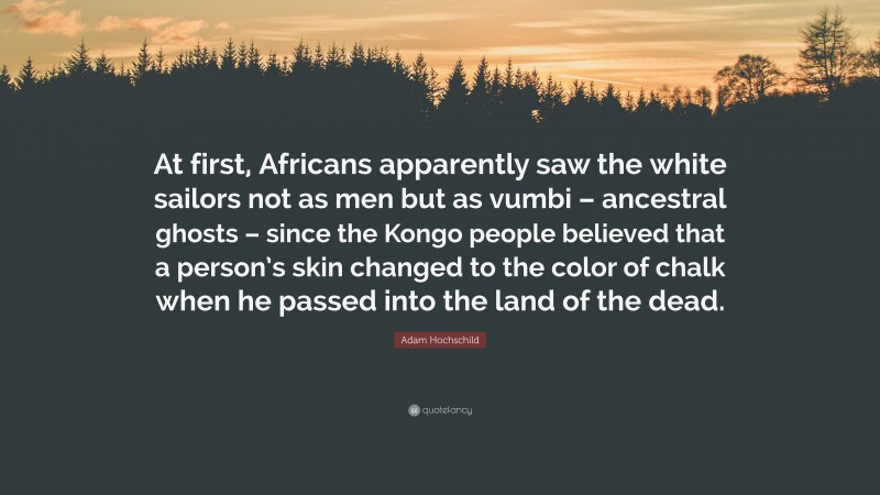 Adam Hochschild Quote: “At first, Africans apparently saw the white sailors not as men but as vumbi – ancestral ghosts – since the Kongo people believed that a person’s skin changed to the color of chalk when he passed into the land of the dead.”