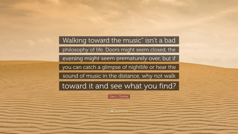 Gary L. Thomas Quote: “Walking toward the music” isn’t a bad philosophy of life. Doors might seem closed, the evening might seem prematurely over, but if you can catch a glimpse of nightlife or hear the sound of music in the distance, why not walk toward it and see what you find?”