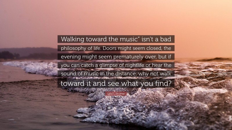 Gary L. Thomas Quote: “Walking toward the music” isn’t a bad philosophy of life. Doors might seem closed, the evening might seem prematurely over, but if you can catch a glimpse of nightlife or hear the sound of music in the distance, why not walk toward it and see what you find?”