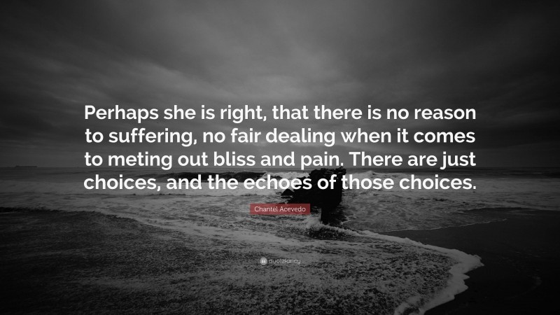 Chantel Acevedo Quote: “Perhaps she is right, that there is no reason to suffering, no fair dealing when it comes to meting out bliss and pain. There are just choices, and the echoes of those choices.”