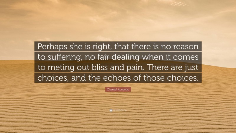 Chantel Acevedo Quote: “Perhaps she is right, that there is no reason to suffering, no fair dealing when it comes to meting out bliss and pain. There are just choices, and the echoes of those choices.”