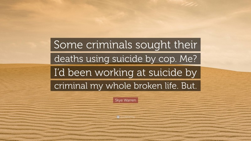 Skye Warren Quote: “Some criminals sought their deaths using suicide by cop. Me? I’d been working at suicide by criminal my whole broken life. But.”