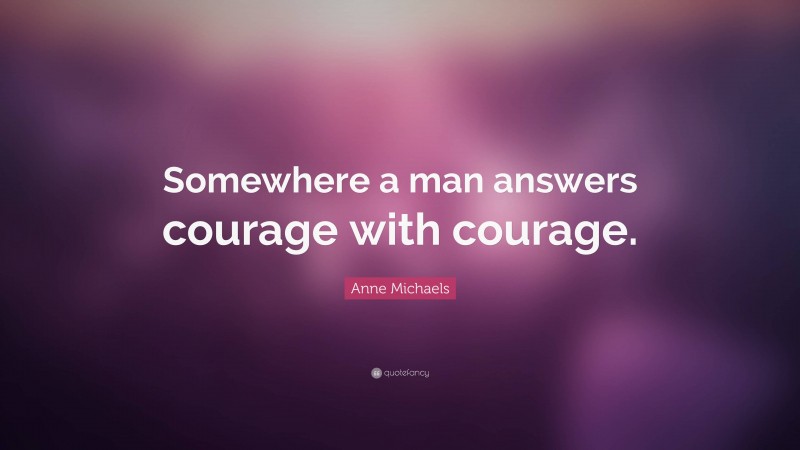 Anne Michaels Quote: “Somewhere a man answers courage with courage.”