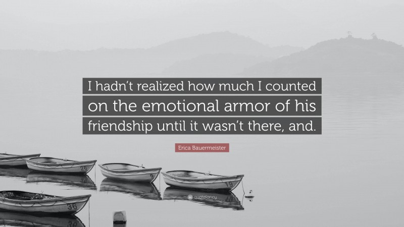 Erica Bauermeister Quote: “I hadn’t realized how much I counted on the emotional armor of his friendship until it wasn’t there, and.”