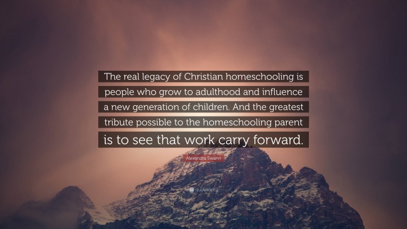 Alexandra Swann Quote: “The real legacy of Christian homeschooling is people who grow to adulthood and influence a new generation of children. And the greatest tribute possible to the homeschooling parent is to see that work carry forward.”