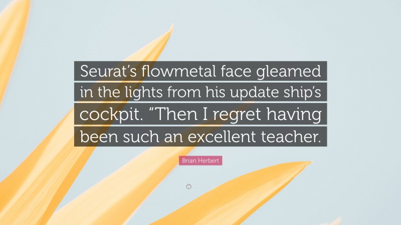 Brian Herbert Quote: “Seurat’s flowmetal face gleamed in the lights from his update ship’s cockpit. “Then I regret having been such an excellent teacher.”