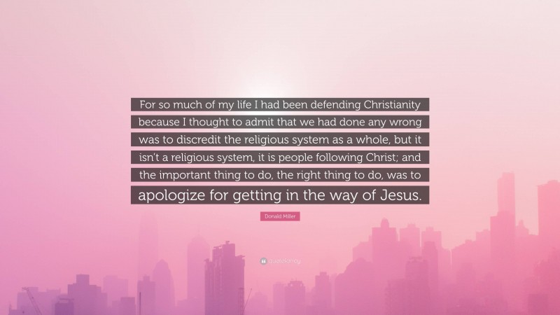 Donald Miller Quote: “For so much of my life I had been defending Christianity because I thought to admit that we had done any wrong was to discredit the religious system as a whole, but it isn’t a religious system, it is people following Christ; and the important thing to do, the right thing to do, was to apologize for getting in the way of Jesus.”