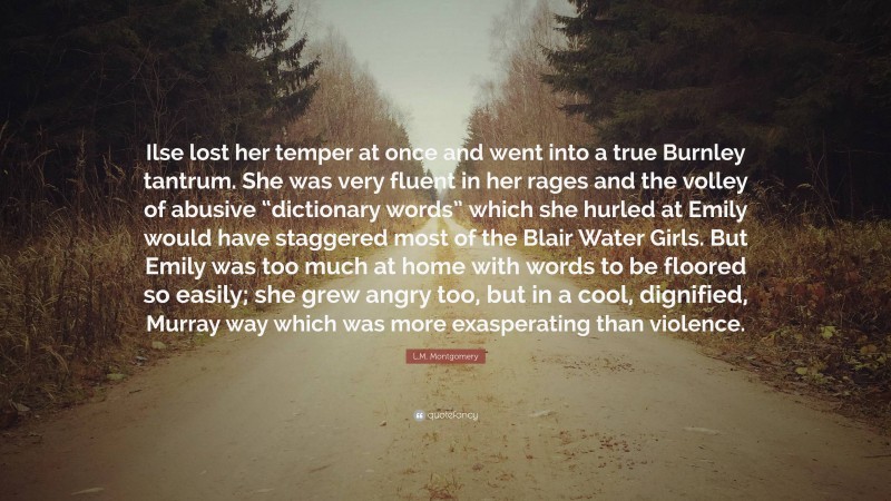 L.M. Montgomery Quote: “Ilse lost her temper at once and went into a true Burnley tantrum. She was very fluent in her rages and the volley of abusive “dictionary words” which she hurled at Emily would have staggered most of the Blair Water Girls. But Emily was too much at home with words to be floored so easily; she grew angry too, but in a cool, dignified, Murray way which was more exasperating than violence.”