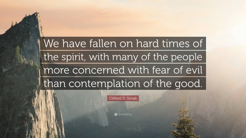 Clifford D. Simak Quote: “We have fallen on hard times of the spirit, with many of the people more concerned with fear of evil than contemplation of the good.”
