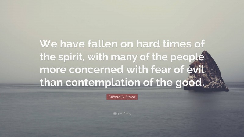 Clifford D. Simak Quote: “We have fallen on hard times of the spirit, with many of the people more concerned with fear of evil than contemplation of the good.”