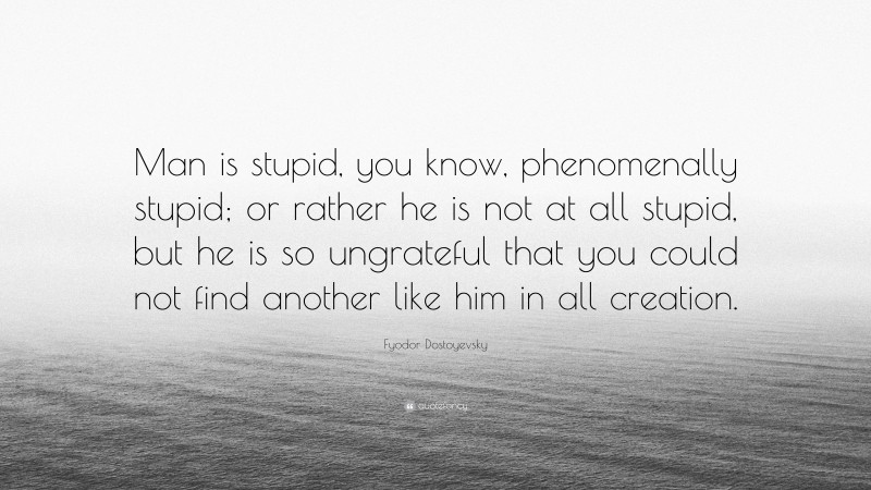 Fyodor Dostoyevsky Quote: “Man is stupid, you know, phenomenally stupid; or rather he is not at all stupid, but he is so ungrateful that you could not find another like him in all creation.”