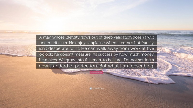 John Eldredge Quote: “A man whose identity flows out of deep validation doesn’t wilt under criticism. He enjoys applause when it comes but frankly isn’t desperate for it. He can walk away from work at five o’clock; he doesn’t measure his success by how much money he makes. We grow into this man, to be sure; I’m not setting a new standard of perfection. But what I am describing.”