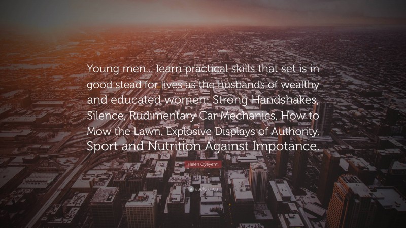 Helen Oyeyemi Quote: “Young men... learn practical skills that set is in good stead for lives as the husbands of wealthy and educated women: Strong Handshakes, Silence, Rudimentary Car Mechanics, How to Mow the Lawn, Explosive Displays of Authority, Sport and Nutrition Against Impotance.”