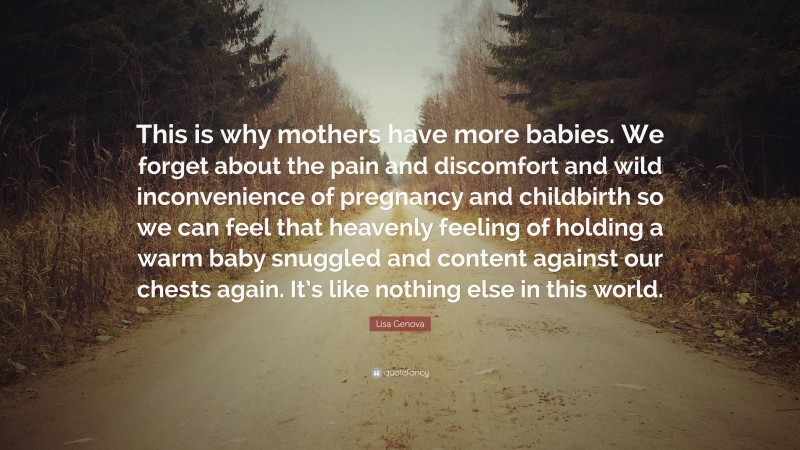 Lisa Genova Quote: “This is why mothers have more babies. We forget about the pain and discomfort and wild inconvenience of pregnancy and childbirth so we can feel that heavenly feeling of holding a warm baby snuggled and content against our chests again. It’s like nothing else in this world.”