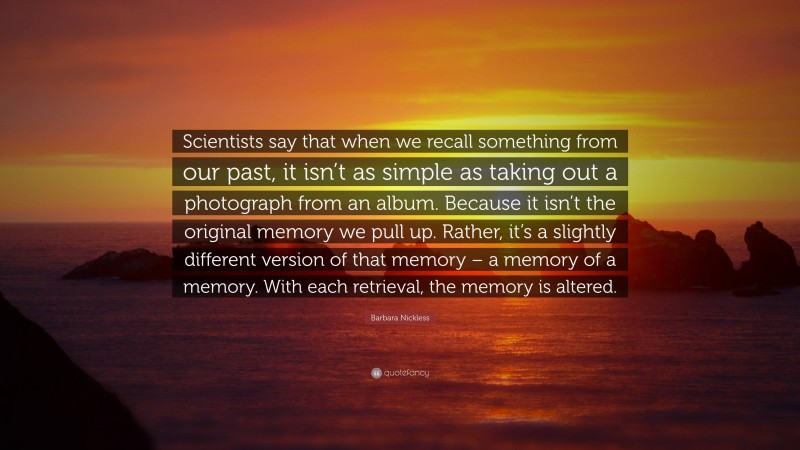Barbara Nickless Quote: “Scientists say that when we recall something from our past, it isn’t as simple as taking out a photograph from an album. Because it isn’t the original memory we pull up. Rather, it’s a slightly different version of that memory – a memory of a memory. With each retrieval, the memory is altered.”