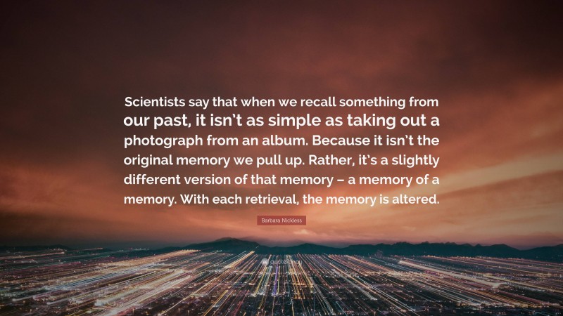 Barbara Nickless Quote: “Scientists say that when we recall something from our past, it isn’t as simple as taking out a photograph from an album. Because it isn’t the original memory we pull up. Rather, it’s a slightly different version of that memory – a memory of a memory. With each retrieval, the memory is altered.”