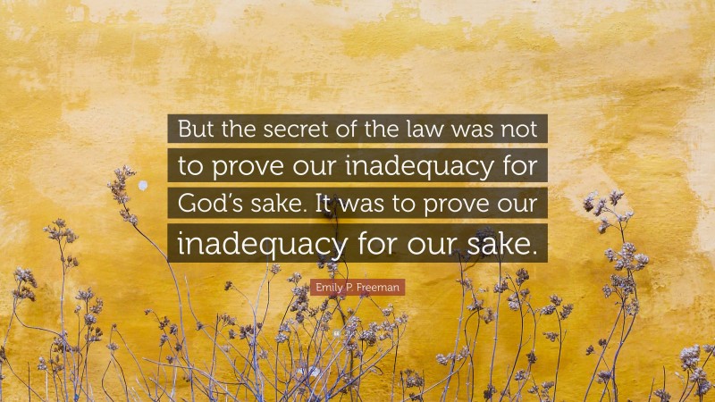 Emily P. Freeman Quote: “But the secret of the law was not to prove our inadequacy for God’s sake. It was to prove our inadequacy for our sake.”