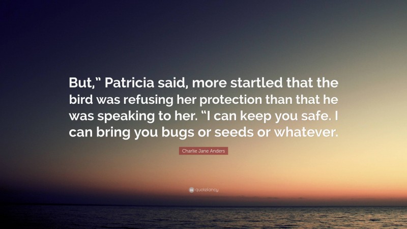 Charlie Jane Anders Quote: “But,” Patricia said, more startled that the bird was refusing her protection than that he was speaking to her. “I can keep you safe. I can bring you bugs or seeds or whatever.”