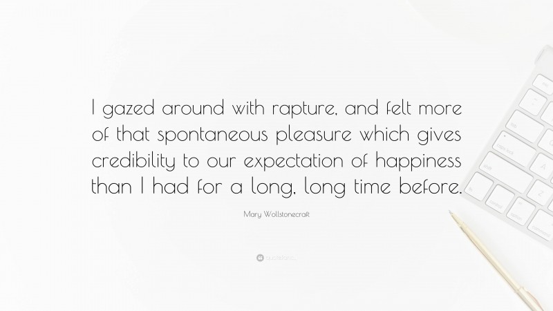 Mary Wollstonecraft Quote: “I gazed around with rapture, and felt more of that spontaneous pleasure which gives credibility to our expectation of happiness than I had for a long, long time before.”