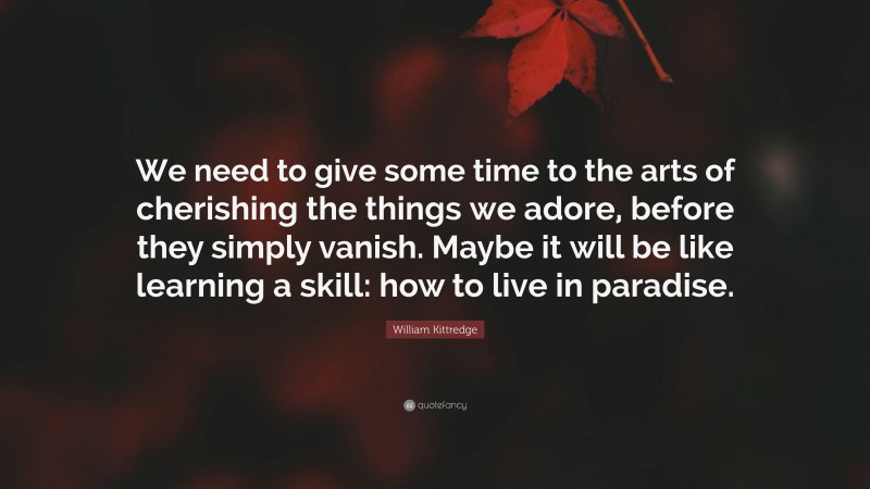 William Kittredge Quote: “We need to give some time to the arts of cherishing the things we adore, before they simply vanish. Maybe it will be like learning a skill: how to live in paradise.”