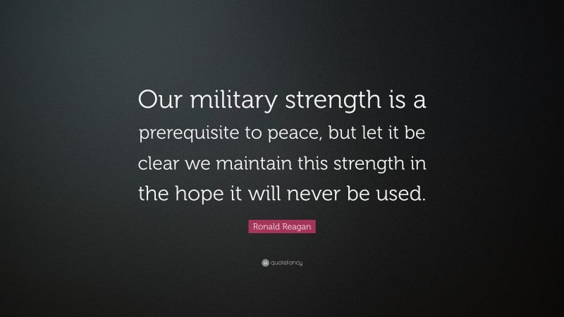 Ronald Reagan Quote: “Our military strength is a prerequisite to peace, but let it be clear we maintain this strength in the hope it will never be used.”