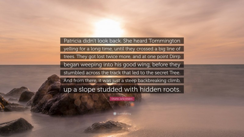 Charlie Jane Anders Quote: “Patricia didn’t look back. She heard Tommington yelling for a long time, until they crossed a big line of trees. They got lost twice more, and at one point Dirrp began weeping into his good wing, before they stumbled across the track that led to the secret Tree. And from there, it was just a steep backbreaking climb, up a slope studded with hidden roots.”
